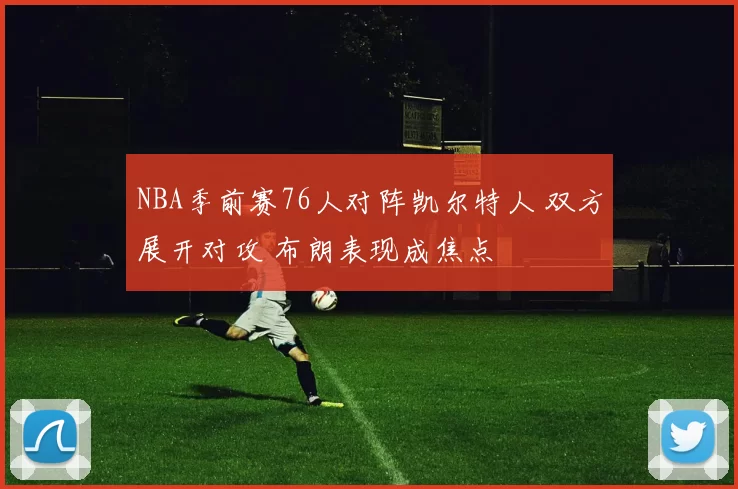 NBA季前赛76人对阵凯尔特人 双方展开对攻 布朗表现成焦点