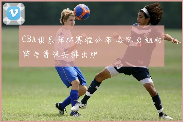 CBA俱乐部杯赛程公布 各队分组对阵与晋级安排出炉