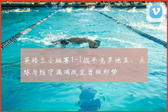 英格兰小组赛1-1战平克罗地亚,点球与防守漏洞改变晋级形势