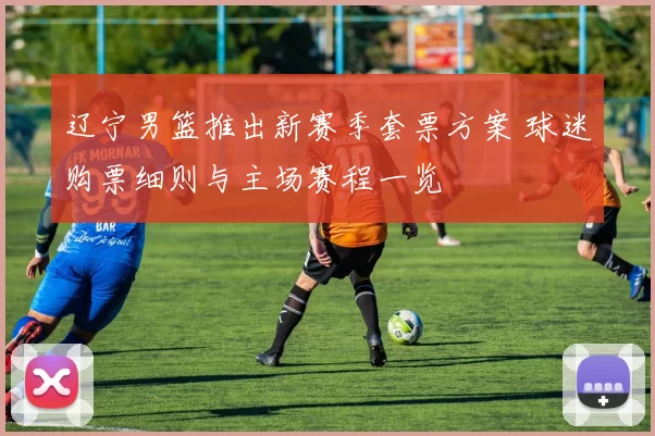 辽宁男篮推出新赛季套票方案 球迷购票细则与主场赛程一览