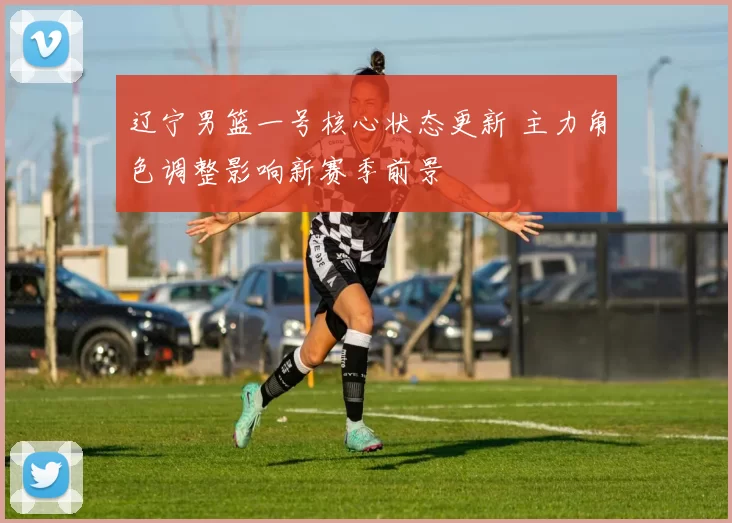 辽宁男篮一号核心状态更新 主力角色调整影响新赛季前景