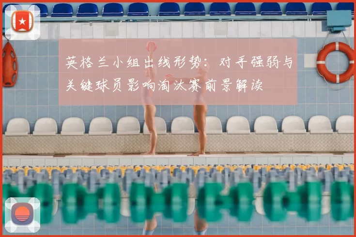 英格兰小组出线形势：对手强弱与关键球员影响淘汰赛前景解读