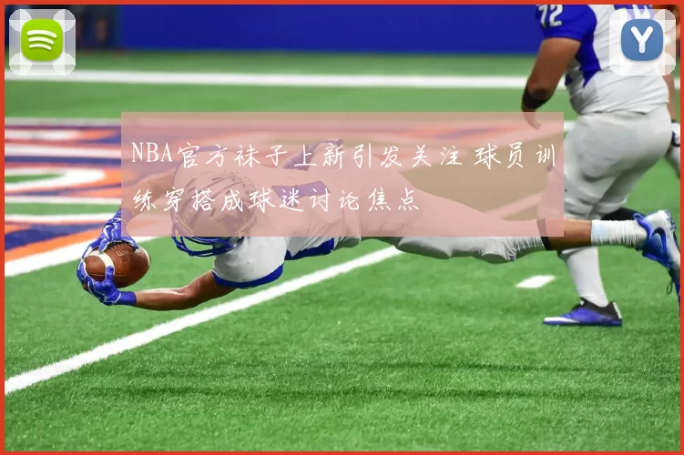 NBA官方袜子上新引发关注 球员训练穿搭成球迷讨论焦点