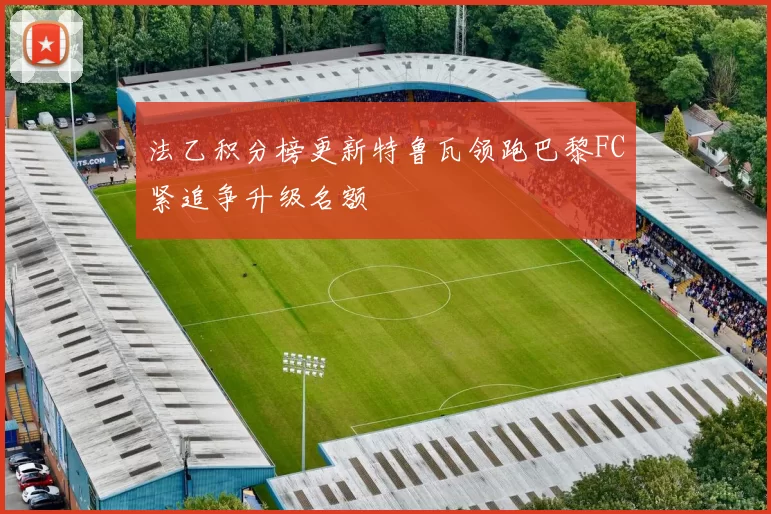 法乙积分榜更新特鲁瓦领跑巴黎FC紧追争升级名额