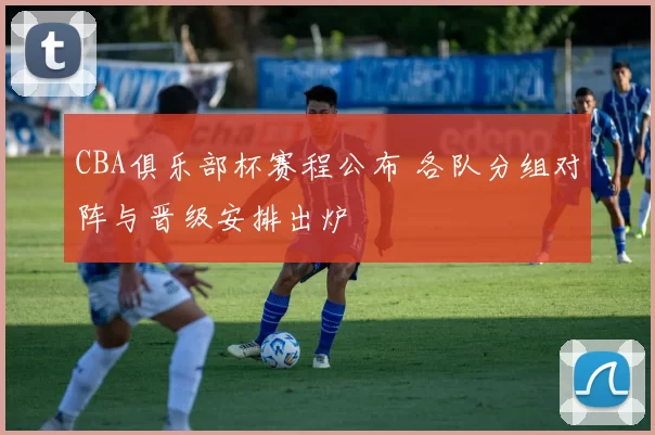 CBA俱乐部杯赛程公布 各队分组对阵与晋级安排出炉