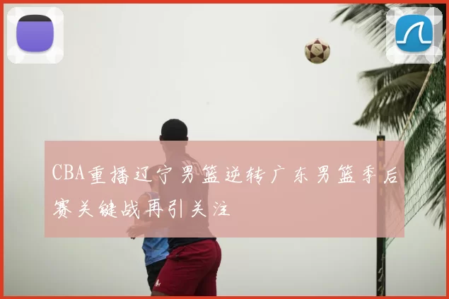 CBA重播辽宁男篮逆转广东男篮季后赛关键战再引关注