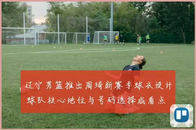 辽宁男篮推出周琦新赛季球衣设计 球队核心地位与号码选择成看点