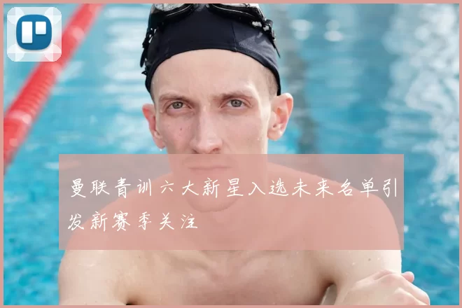 曼联青训六大新星入选未来名单引发新赛季关注