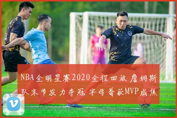 NBA全明星赛2020全程回放 詹姆斯队末节发力夺冠 字母哥获MVP成焦点