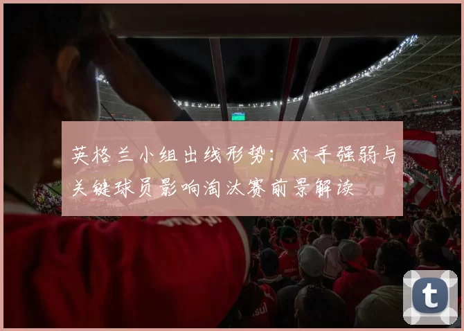 英格兰小组出线形势：对手强弱与关键球员影响淘汰赛前景解读