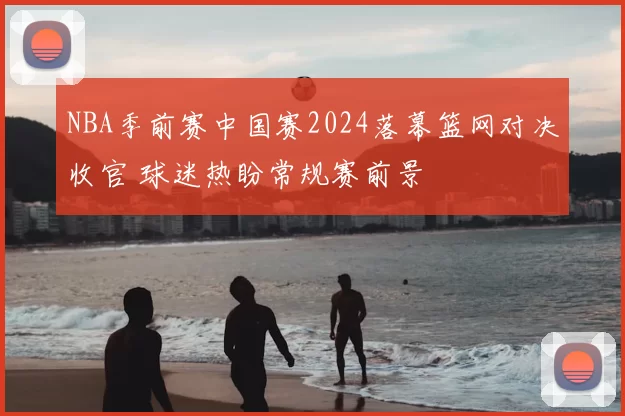 NBA季前赛中国赛2024落幕篮网对决收官 球迷热盼常规赛前景