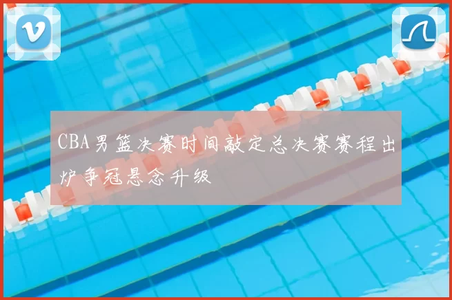 CBA男篮决赛时间敲定总决赛赛程出炉争冠悬念升级