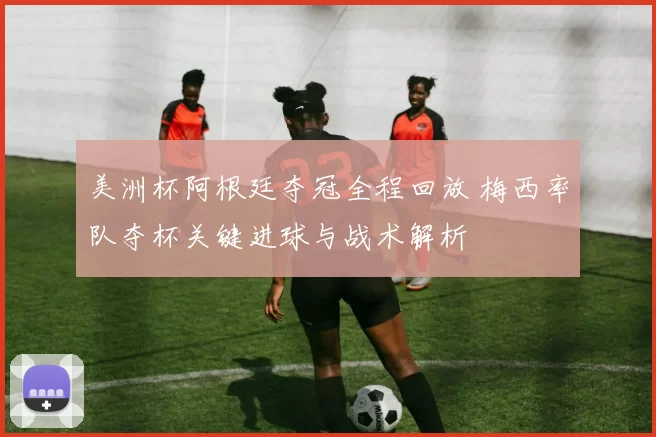 美洲杯阿根廷夺冠全程回放 梅西率队夺杯关键进球与战术解析