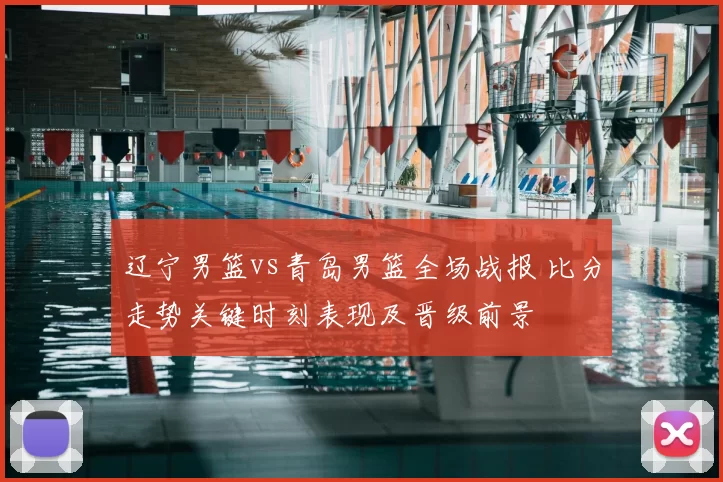 辽宁男篮vs青岛男篮全场战报 比分走势关键时刻表现及晋级前景