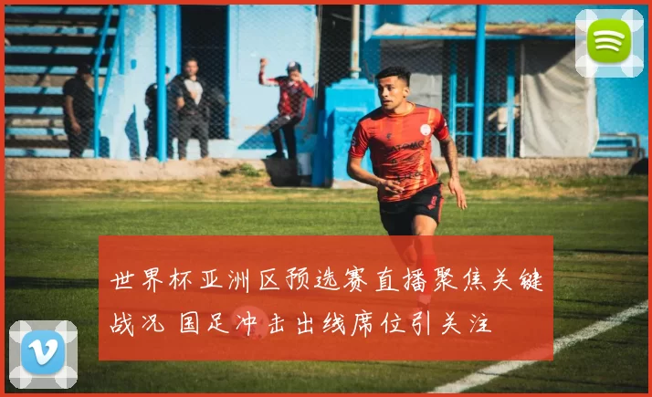 世界杯亚洲区预选赛直播聚焦关键战况 国足冲击出线席位引关注