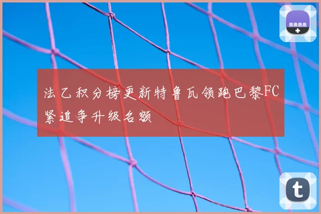 法乙积分榜更新特鲁瓦领跑巴黎FC紧追争升级名额