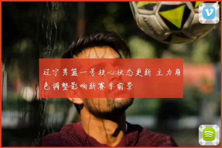 辽宁男篮一号核心状态更新 主力角色调整影响新赛季前景