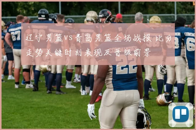 辽宁男篮vs青岛男篮全场战报 比分走势关键时刻表现及晋级前景