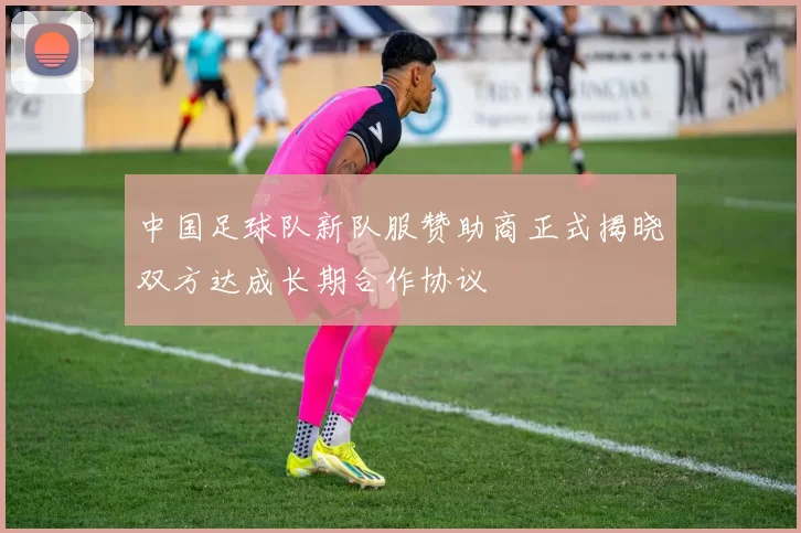 中国足球队新队服赞助商正式揭晓双方达成长期合作协议