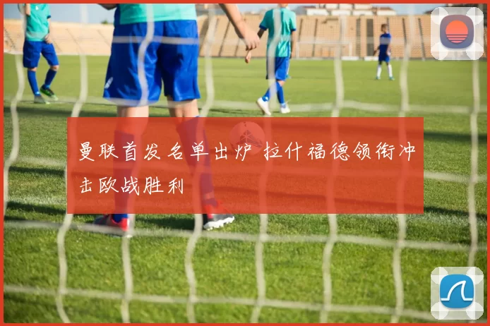 曼联首发名单出炉 拉什福德领衔冲击欧战胜利