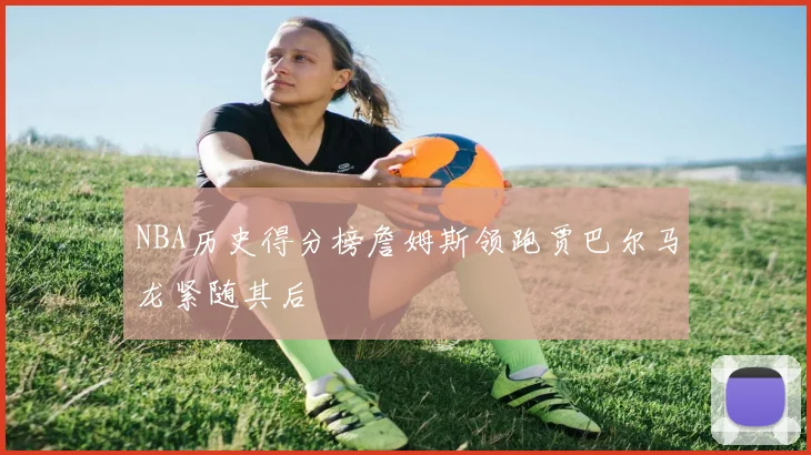 NBA历史得分榜詹姆斯领跑贾巴尔马龙紧随其后