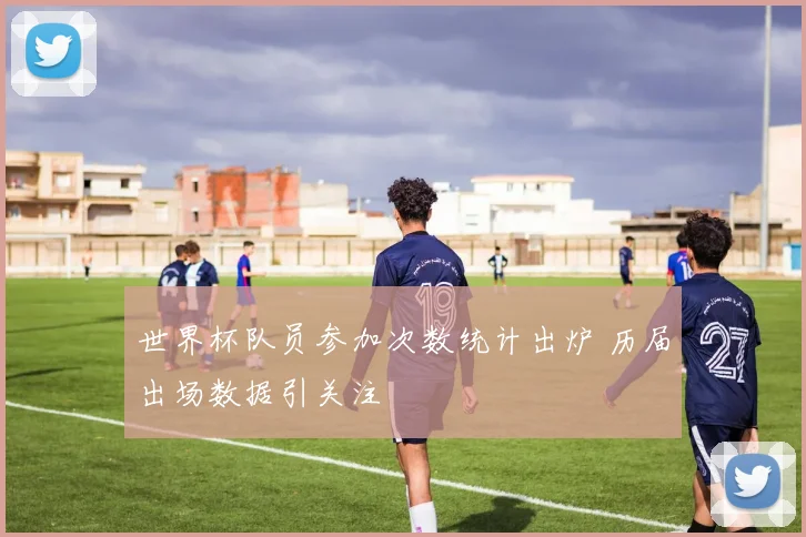 世界杯队员参加次数统计出炉 历届出场数据引关注