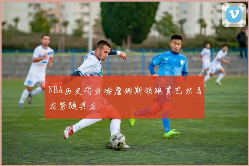 NBA历史得分榜詹姆斯领跑贾巴尔马龙紧随其后