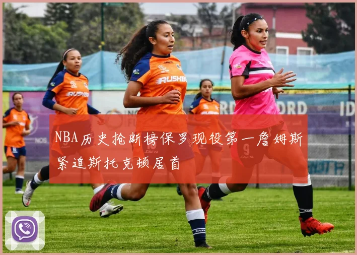 NBA历史抢断榜保罗现役第一詹姆斯紧追斯托克顿居首