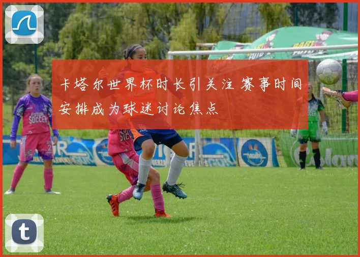 卡塔尔世界杯时长引关注 赛事时间安排成为球迷讨论焦点